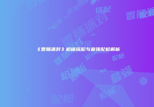 《香肠派对》枪械搭配与最强配枪解析