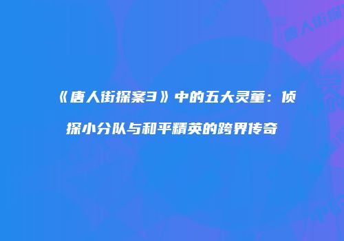 《唐人街探案3》中的五大灵童：侦探小分队与和平精英的跨界传奇