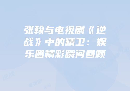 张翰与电视剧《逆战》中的精卫：娱乐圈精彩瞬间回顾