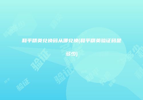 和平精英兑换码从哪兑换(和平精英验证码是多少)