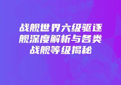 战舰世界六级驱逐舰深度解析与各类战舰等级揭秘