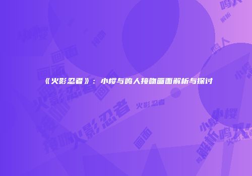 《火影忍者》：小樱与鸣人接吻画面解析与探讨