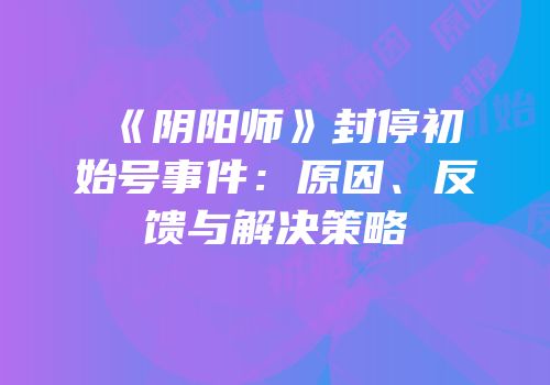 《阴阳师》封停初始号事件：原因、反馈与解决策略