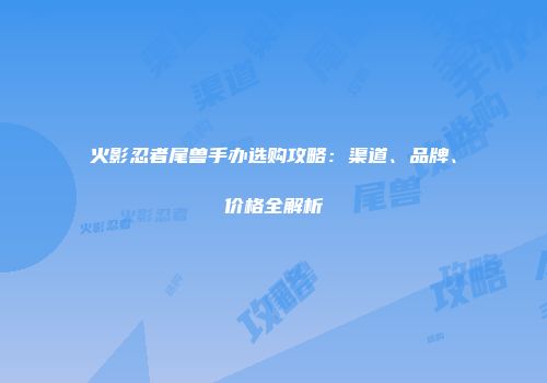 火影忍者尾兽手办选购攻略：渠道、品牌、价格全解析