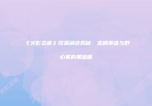 《火影忍者》反派角色揭秘：悲剧英雄与野心家的黑暗面