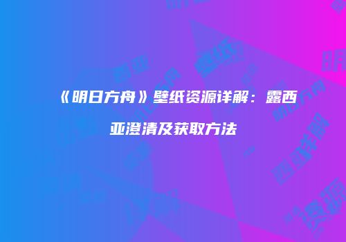 《明日方舟》壁纸资源详解：露西亚澄清及获取方法
