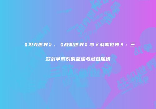《坦克世界》、《战机世界》与《战舰世界》：三款战争游戏的互动与融合探析