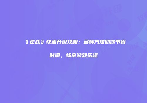《逆战》快速升级攻略：多种方法助你节省时间，畅享游戏乐趣