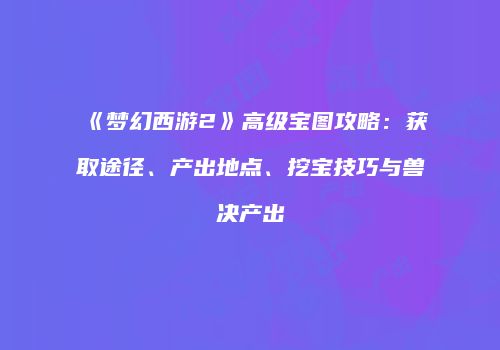 《梦幻西游2》高级宝图攻略：获取途径、产出地点、挖宝技巧与兽决产出