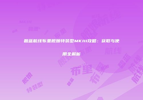 碧蓝航线布里舰娘特装型MKIII攻略：获取与使用全解析