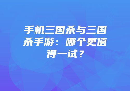 手机三国杀与三国杀手游：哪个更值得一试？