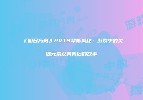 《明日方舟》PRTS琴柳揭秘：游戏中的关键元素及其背后的故事