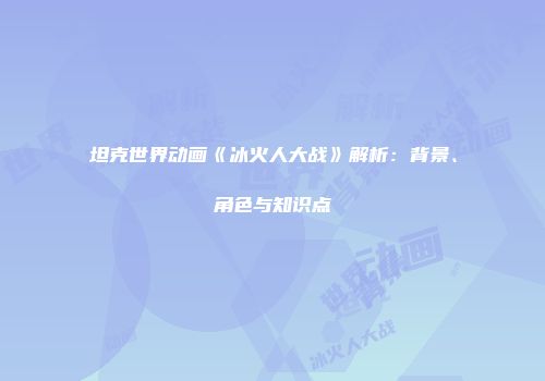 坦克世界动画《冰火人大战》解析：背景、角色与知识点