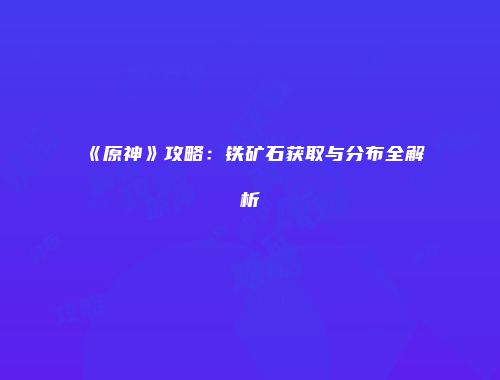 《原神》攻略：铁矿石获取与分布全解析