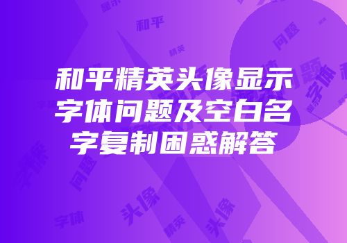 和平精英头像显示字体问题及空白名字复制困惑解答