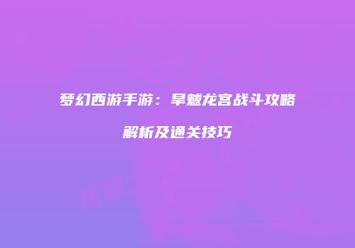 梦幻西游手游：旱魃龙宫战斗攻略解析及通关技巧