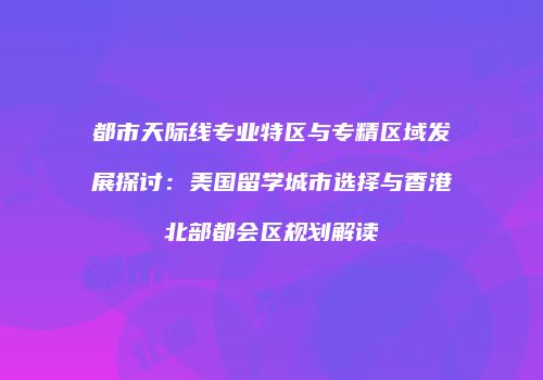 都市天际线专业特区与专精区域发展探讨：美国留学城市选择与香港北部都会区规划解读