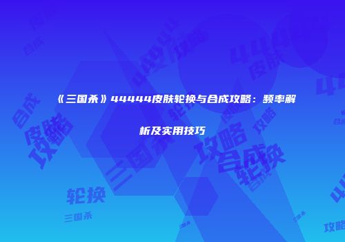 《三国杀》44444皮肤轮换与合成攻略：频率解析及实用技巧