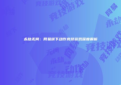 永劫无间：网易旗下动作竞技游戏深度解析