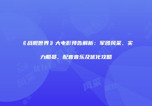 《战舰世界》大电影预告解析：军团风采、实力船员、配音音乐及优化攻略