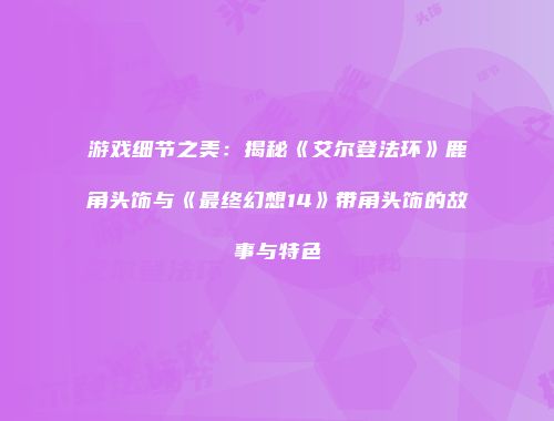 游戏细节之美：揭秘《艾尔登法环》鹿角头饰与《最终幻想14》带角头饰的故事与特色