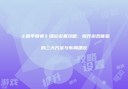《和平精英》键位设置攻略：提升游戏体验的三大方案与布局建议