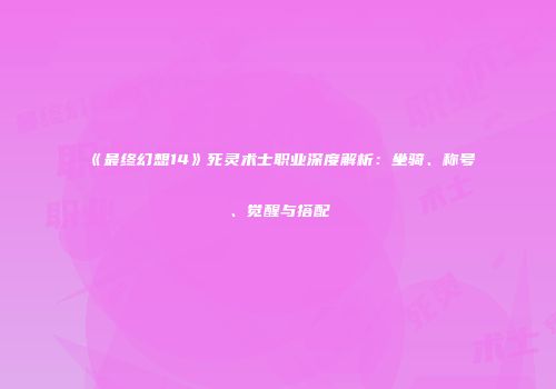 《最终幻想14》死灵术士职业深度解析：坐骑、称号、觉醒与搭配