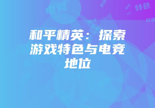 和平精英：探索游戏特色与电竞地位