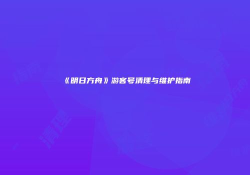 《明日方舟》游客号清理与维护指南