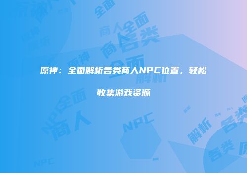 原神：全面解析各类商人NPC位置，轻松收集游戏资源