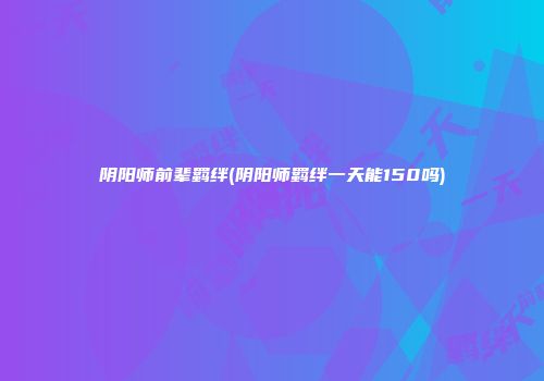 阴阳师前辈羁绊(阴阳师羁绊一天能150吗)