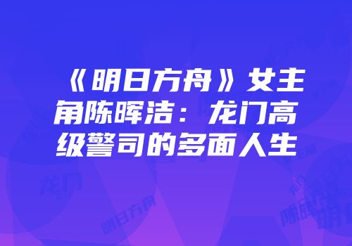 《明日方舟》女主角陈晖洁：龙门高级警司的多面人生