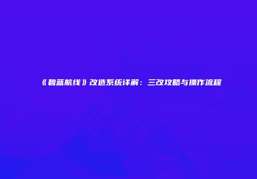 《碧蓝航线》改造系统详解：三改攻略与操作流程