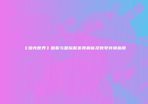 《坦克世界》国服与国际服差异解析及账号转换指南