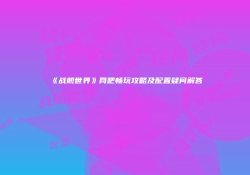 《战舰世界》网吧畅玩攻略及配置疑问解答