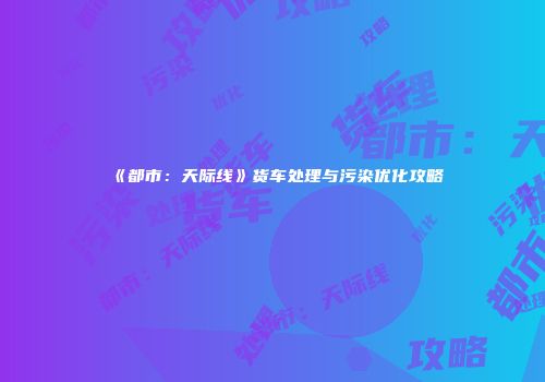 《都市：天际线》货车处理与污染优化攻略