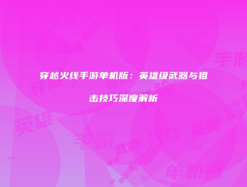 穿越火线手游单机版：英雄级武器与狙击技巧深度解析