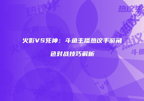 火影VS死神：斗鱼主播热议手游角色对战技巧解析