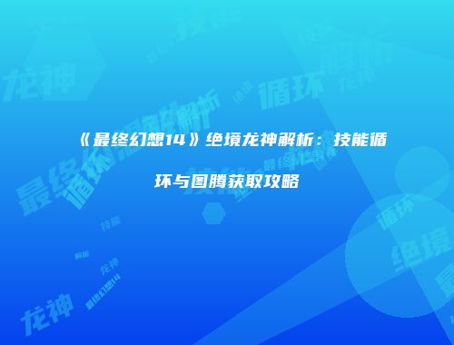 《最终幻想14》绝境龙神解析：技能循环与图腾获取攻略