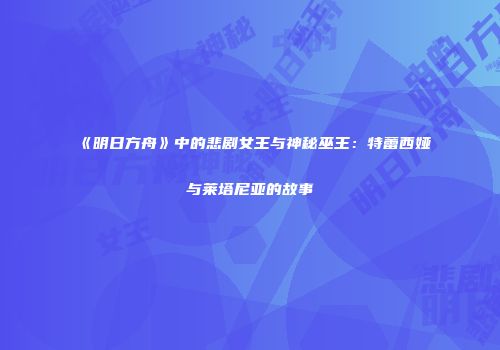 《明日方舟》中的悲剧女王与神秘巫王：特蕾西娅与莱塔尼亚的故事