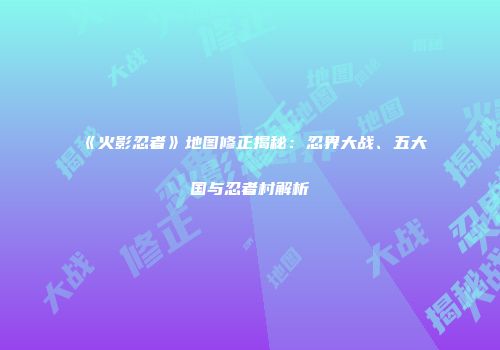 《火影忍者》地图修正揭秘：忍界大战、五大国与忍者村解析