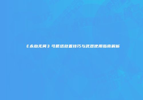 《永劫无间》弓箭塔放置技巧与武器使用指南解析