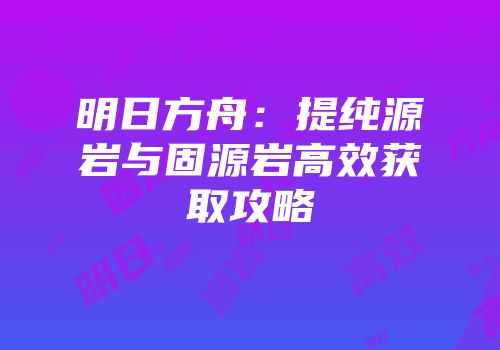 明日方舟：提纯源岩与固源岩高效获取攻略