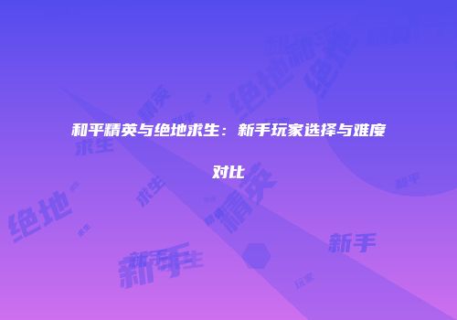 和平精英与绝地求生：新手玩家选择与难度对比
