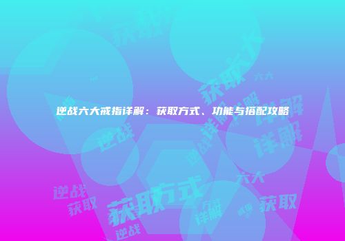 逆战六大戒指详解：获取方式、功能与搭配攻略