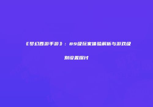 《梦幻西游手游》：89级玩家体验解析与游戏级别设置探讨