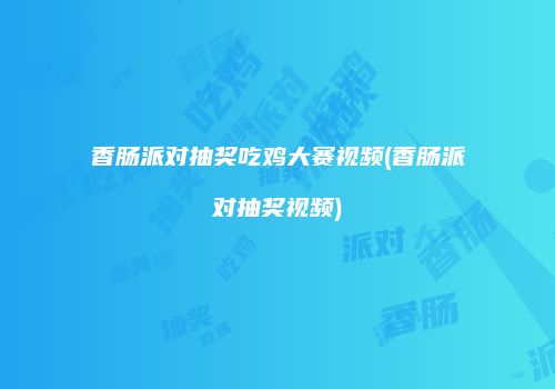 香肠派对抽奖吃鸡大赛视频(香肠派对抽奖视频)