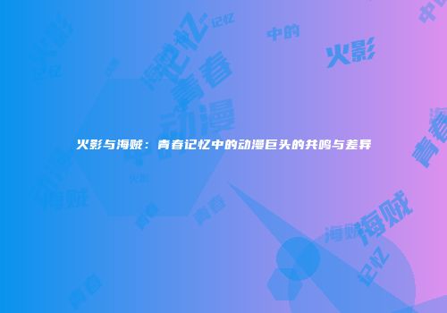 火影与海贼：青春记忆中的动漫巨头的共鸣与差异
