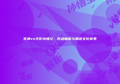 死神vs火影孙悟空：对决解析与角色文化背景