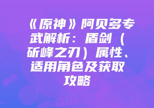 《原神》阿贝多专武解析：盾剑（斫峰之刃）属性、适用角色及获取攻略